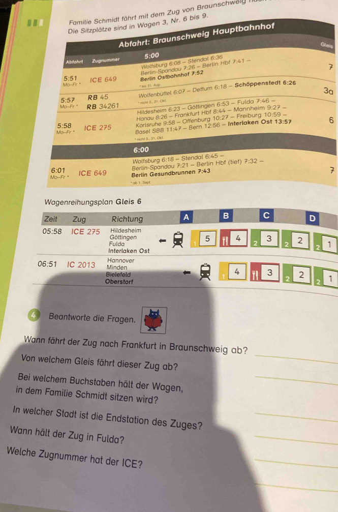 von Braunschwelg 
eis
7
a
6
7
Wagenreihungsplan Gleis 6
Zeit Zug Richtung A B C D
Hildesheim
05:58 ICE 275 Göttingen
5 4 3
2
Fulda 2 2 1
Interlaken Ost
2
Hannover
06:51 IC 2013 Minden 79 3 2 2 1
Bielefeld 1 4
Oberstorf 2
Beantworte die Fragen.
Wann fährt der Zug nach Frankfurt in Braunschweig ab?
_
Von welchem Gleis fährt dieser Zug ab?
_
Bei welchem Buchstaben hält der Wagen,
in dem Familie Schmidt sitzen wird?
In welcher Stadt ist die Endstation des Zuges?_
Wann hält der Zug in Fulda?
_
Welche Zugnummer hat der ICE?
_
_