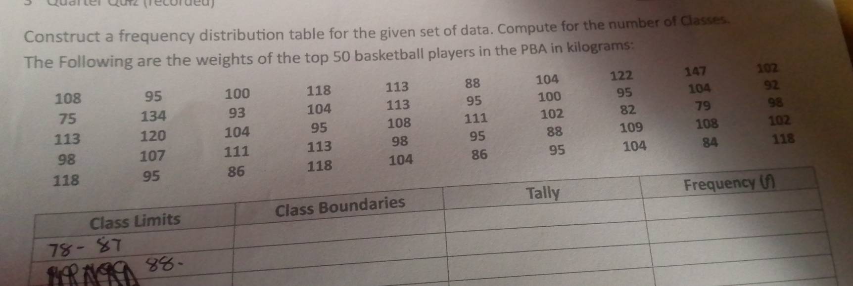 Quarter Qurz (récorueu 
Construct a frequency distribution table for the given set of data. Compute for the number of Classes. 
The Following are the weights of the top 50 basketball players in the PBA in kilograms :
104 122 147 102
118 113 88
108 95 100 100 104 92
93
104 113 95 95
98
75 134 111 102
82
79
108
113 120 95 109 108 102
104 88
111 113 98 95
98 107 86 104
84 118
118 104 95