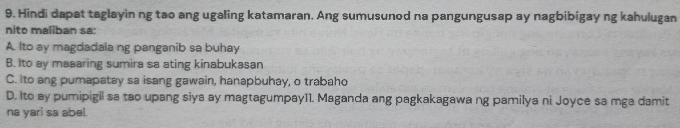 Hindi dapat taglayin ng tao ang ugaling katamaran. Ang sumusunod na pangungusap ay nagbibigay ng kahulugan
nito maliban sa:
A. Ito ay magdadala ng panganib sa buhay
B. Ito ay maaaring sumira sa ating kinabukasan
C. Ito ang pumapatay sa isang gawain, hanapbuhay, o trabaho
D. Ito ay pumipigil sa tao upang siya ay magtagumpay11. Maganda ang pagkakagawa ng pamilya ni Joyce sa mga damit
na yari sa abel.