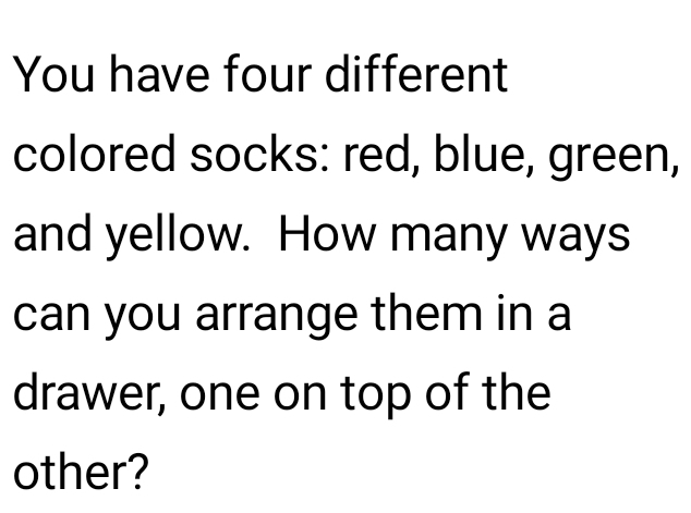 You have four different 
colored socks: red, blue, green, 
and yellow. How many ways 
can you arrange them in a 
drawer, one on top of the 
other?