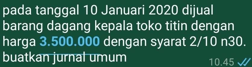 pada tanggal 10 Januari 2020 dijual 
barang dagang kepala toko titin dengan 
harga 3.500.000 dengan syarat 2/10 n30. 
buatkan jurnal umum 10.45