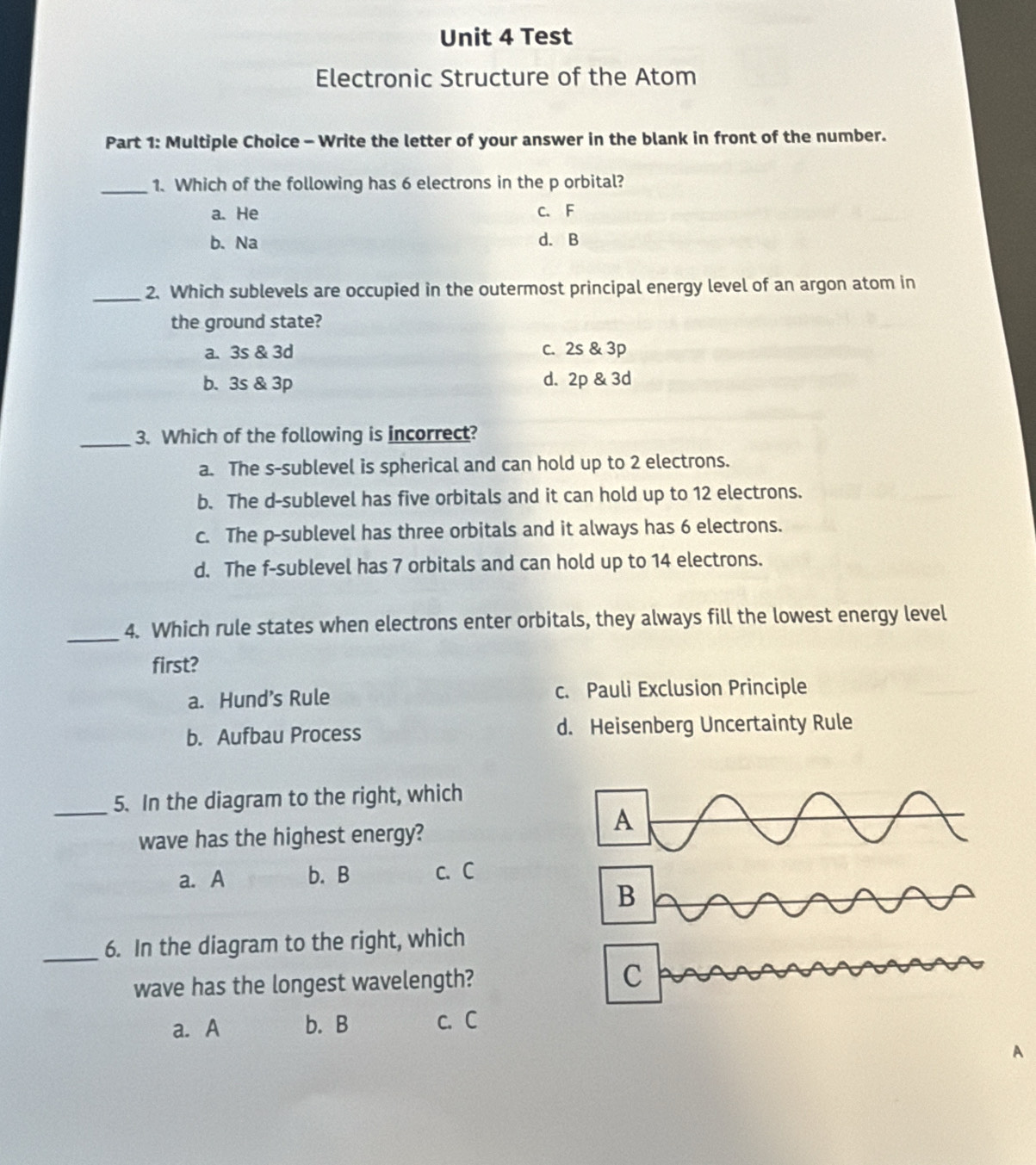 Test
Electronic Structure of the Atom
Part 1: Multiple Choice - Write the letter of your answer in the blank in front of the number.
_1. Which of the following has 6 electrons in the p orbital?
a. He C. F
b. Na d. B
_2. Which sublevels are occupied in the outermost principal energy level of an argon atom in
the ground state?
a. 3s & 3d c. 2s & 3p
b. 3s & 3p d. 2p & 3d
_3. Which of the following is incorrect?
a. The s-sublevel is spherical and can hold up to 2 electrons.
b. The d -sublevel has five orbitals and it can hold up to 12 electrons.
c. The p -sublevel has three orbitals and it always has 6 electrons.
d. The f -sublevel has 7 orbitals and can hold up to 14 electrons.
_4. Which rule states when electrons enter orbitals, they always fill the lowest energy level
first?
a. Hund’s Rule c. Pauli Exclusion Principle
b. Aufbau Process d. Heisenberg Uncertainty Rule
_5. In the diagram to the right, which
wave has the highest energy?
A
a. A b. B c. C
B
_
6. In the diagram to the right, which
wave has the longest wavelength? C
a. A b. B c. C