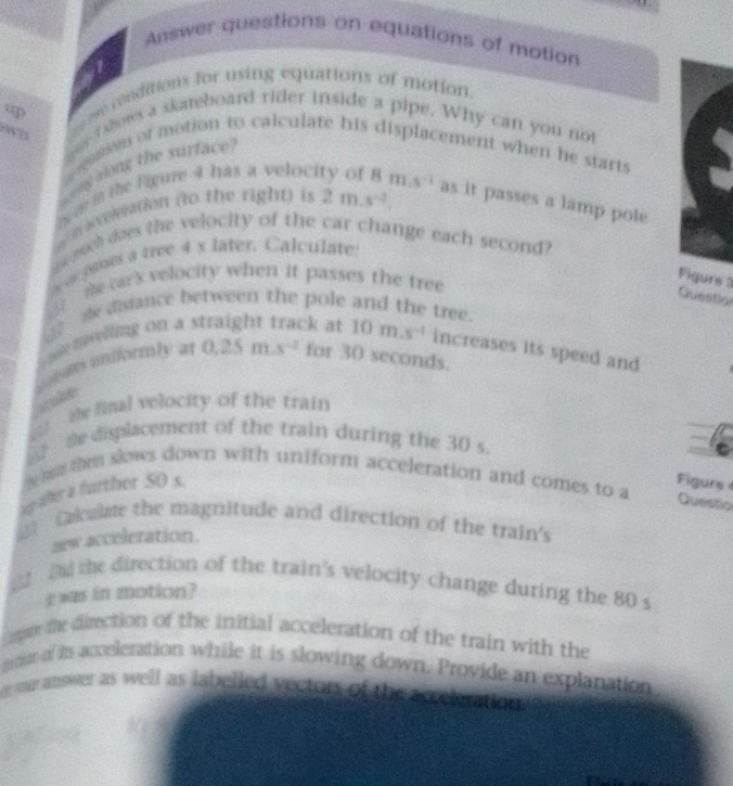 Answer questions on equations of motion 
o ronditions for using equations of motion. 
a wer shows a skateboard rider inside a pipe. Why can you not 
A D 
cosion of motion to calculate his displacement when he starts 
og ong the surface
m m the Figure 4 has a veloc 
aeeiation (to the right) is 2m.s^(-2). 8m.s^(-1) as it passes a lamp pole 
w much does the velocity of the car change each second? 
e asses a tree 4 s later. Calculate: 
me ar's velocity when it passes the tree 
Figure 3 Question 
_ e disiance between the pole and the tree. 
m aelling on a straight track at 10m.s^(-1) increases its speed and 
Lonas miformly at 0.25m.s^(-2) for 30 seconds. 
te final velocity of the train 
de displacement of the train during the 30 s.
w h then slows down with uniform acceleration and comes to a 
we the a further 50 s. 
Figure 
Questio 
2 Calealae the magnitude and direction of the train's 
zew acceleration. 
22 2 the direction of the train's velocity change during the 80 s
g was in motion? 
pre the direction of the initial acceleration of the train with the 
ro of is acceleration while it is slowing down. Provide an explanation. 
war answer as well as labelled vectors of the accek ration