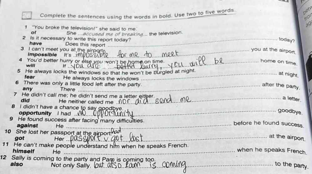 Complete the sentences using the words in bold. Use two to five words
betv
fror
ag
1 “You broke the television!” she said to me.
of She ...accused me of breaking... the television.
2 Is it necessary to write this report today? today?
have Does this report
3 I can't meet you at the airpor
you at the airport.
impossible It's
4 You'd better hurry or else you won't be home on time.
home on time.
will If
5 He always locks the windows so that he won't be burgled at night.
at night.
fear He always locks the windows
6 There was only a little food left after the party.
_after the party.
any There
7 He didn't call me; he didn't send me a letter either.
_a letter.
did He neither called me
8 I didn't have a chance to say goodbye.
opportunity I had
_goodbye.
9 He found success after facing many difficulties.
against He
_before he found success.
10 She lost her passport at the airport.
got Her
_at the airport.
11 He can't make people understand him when he speaks French. when he speaks French.
himself He
12 Sally is coming to the party and Pam is coming too.
also Not only Sally,_
to the party.