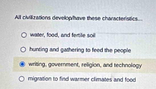 All civilizations develop/have these characteristics...
water, food, and fertile soil
hunting and gathering to feed the people
writing, government, religion, and technology
migration to find warmer climates and food