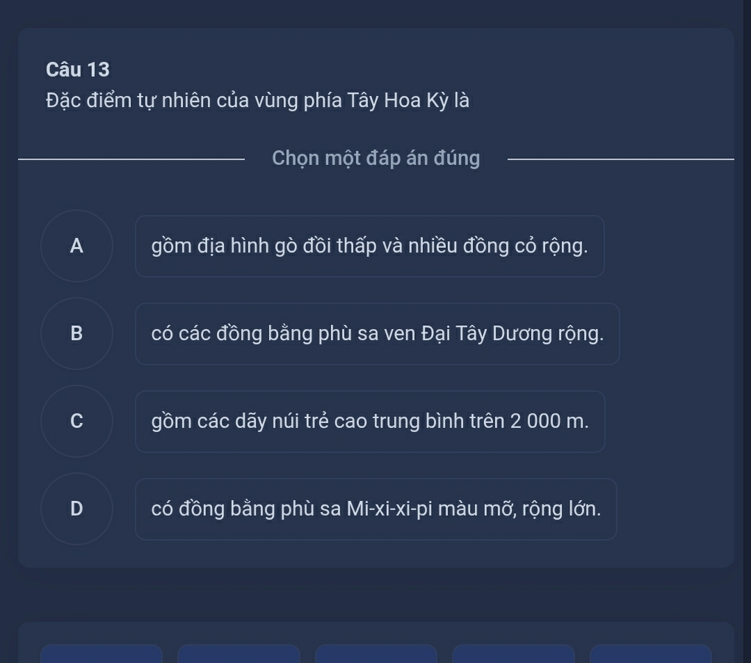 Đặc điểm tự nhiên của vùng phía Tây Hoa Kỳ là
Chọn một đáp án đúng
A gồm địa hình gò đồi thấp và nhiều đồng cỏ rộng.
B có các đồng bằng phù sa ven Đại Tây Dương rộng.
C gồm các dãy núi trẻ cao trung bình trên 2 000 m.
D có đồng bằng phù sa Mi-xi-xi-pi màu mỡ, rộng lớn.