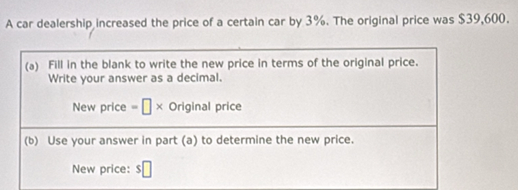 A car dealership increased the price of a certain car by 3%. The original price was $39,600. 
(a) Fill in the blank to write the new price in terms of the original price. 
Write your answer as a decimal. 
New price =□ * Original price 
(b) Use your answer in part (a) to determine the new price. 
New price: $□