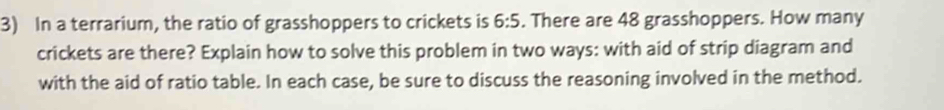 In a terrarium, the ratio of grasshoppers to crickets is 6:5. There are 48 grasshoppers. How many 
crickets are there? Explain how to solve this problem in two ways: with aid of strip diagram and 
with the aid of ratio table. In each case, be sure to discuss the reasoning involved in the method.
