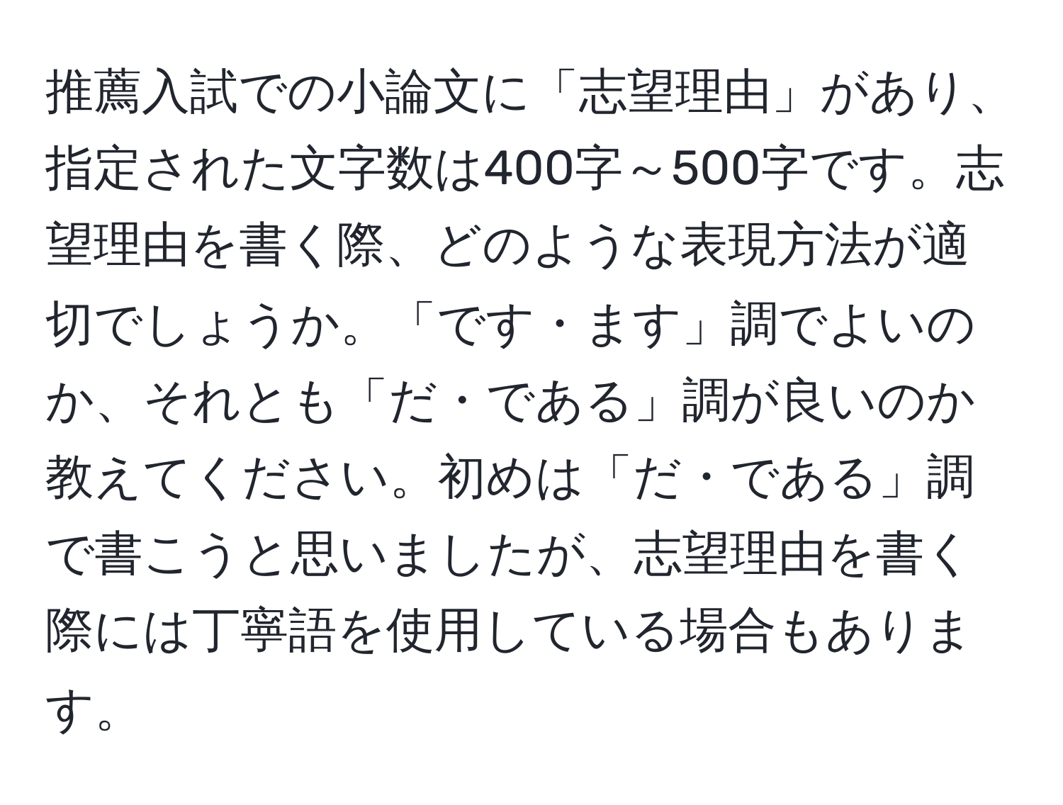 推薦入試での小論文に「志望理由」があり、指定された文字数は400字～500字です。志望理由を書く際、どのような表現方法が適切でしょうか。「です・ます」調でよいのか、それとも「だ・である」調が良いのか教えてください。初めは「だ・である」調で書こうと思いましたが、志望理由を書く際には丁寧語を使用している場合もあります。