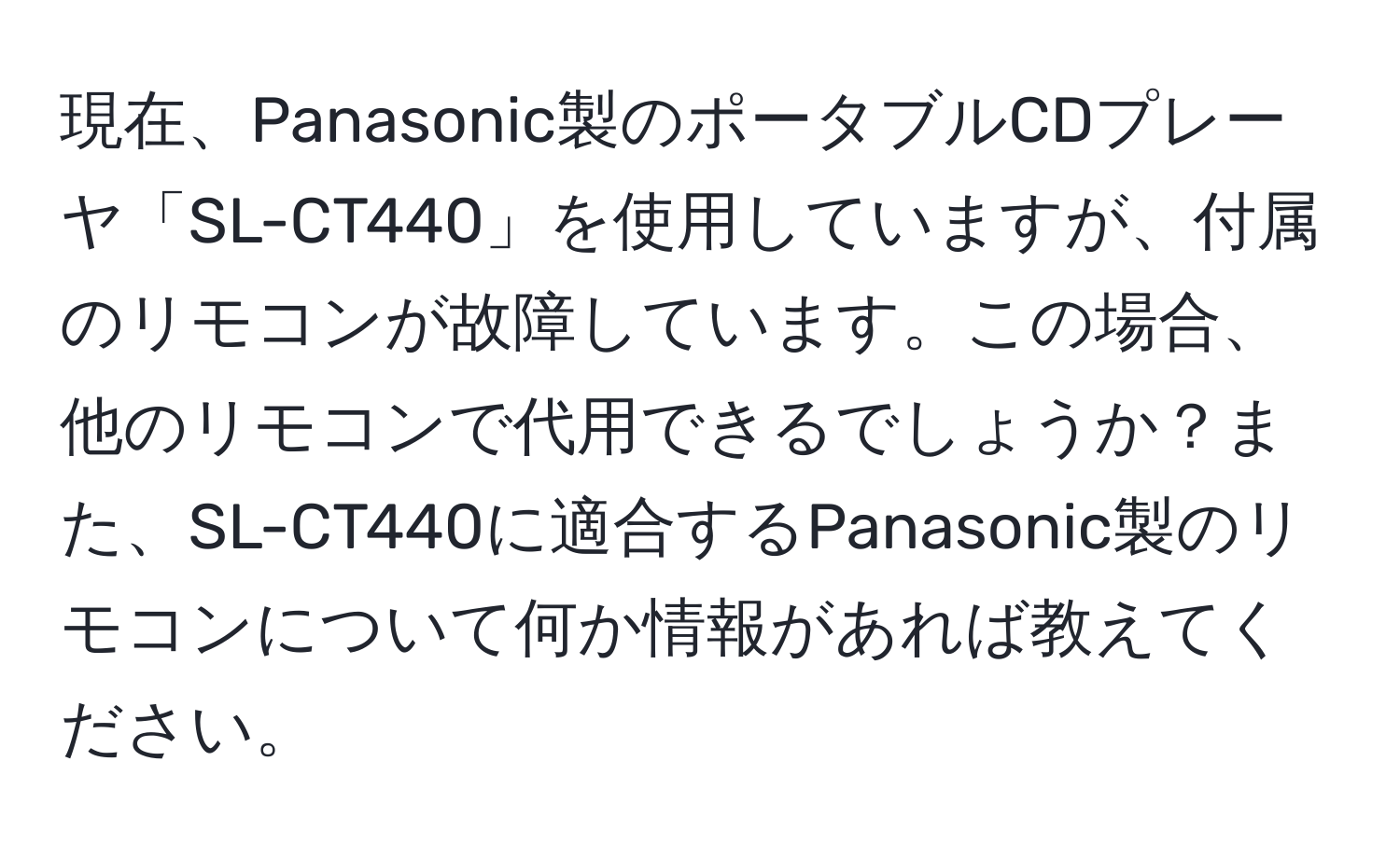 現在、Panasonic製のポータブルCDプレーヤ「SL-CT440」を使用していますが、付属のリモコンが故障しています。この場合、他のリモコンで代用できるでしょうか？また、SL-CT440に適合するPanasonic製のリモコンについて何か情報があれば教えてください。