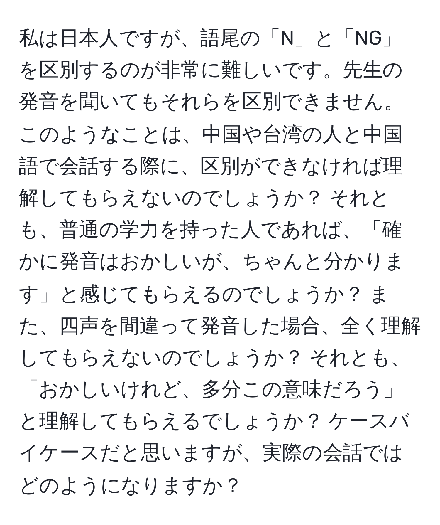 私は日本人ですが、語尾の「N」と「NG」を区別するのが非常に難しいです。先生の発音を聞いてもそれらを区別できません。このようなことは、中国や台湾の人と中国語で会話する際に、区別ができなければ理解してもらえないのでしょうか？ それとも、普通の学力を持った人であれば、「確かに発音はおかしいが、ちゃんと分かります」と感じてもらえるのでしょうか？ また、四声を間違って発音した場合、全く理解してもらえないのでしょうか？ それとも、「おかしいけれど、多分この意味だろう」と理解してもらえるでしょうか？ ケースバイケースだと思いますが、実際の会話ではどのようになりますか？