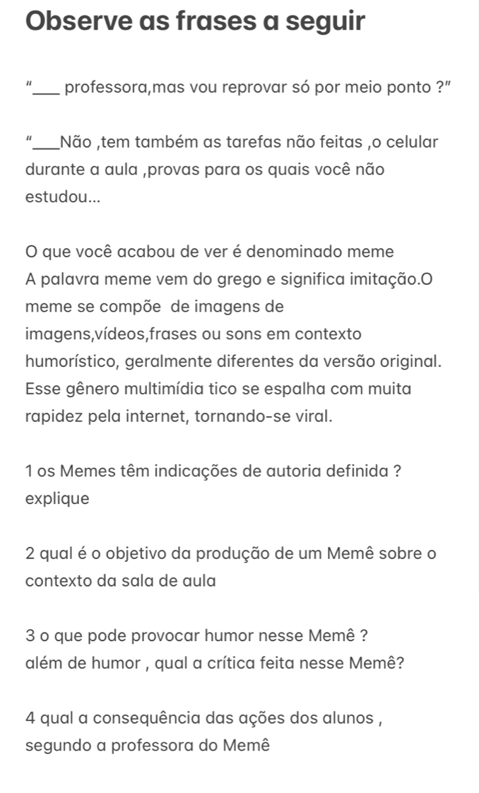 Observe as frases a seguir 
_professora,mas vou reprovar só por meio ponto ?" 
"_ Não ,tem também as tarefas não feitas ,o celular 
durante a aula ,provas para os quais você não 
estudou... 
O que você acabou de ver é denominado meme 
A palavra meme vem do grego e significa imitação.O 
meme se compõe de imagens de 
imagens,vídeos,frases ou sons em contexto 
humorístico, geralmente diferentes da versão original. 
Esse gênero multimídia tico se espalha com muita 
rapidez pela internet, tornando-se viral. 
1 os Memes têm indicações de autoria definida ? 
explique 
2 qual é o objetivo da produção de um Memê sobre o 
contexto da sala de aula 
3 o que pode provocar humor nesse Memê ? 
além de humor , qual a crítica feita nesse Memê? 
4 qual a consequência das ações dos alunos , 
segundo a professora do Memê