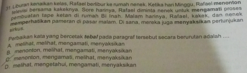 Liburan kenaikan kelas, Rafael berlibur ke rumah nenek. Ketika hari Minggu, Rafael menonton
televisi bersama kakeknya. Sore harinya, Rafael diminta nenek untuk mengamati proses
pembuatan tape ketan di rumah Bi Inah. Malam harinya, Rafael, kakek, dan nenek
memperhatikan pameran di pasar malam. Di sana, mereka juga menyaksikan pertunjukan
sirkus.
Perbaikan kata yang bercetak tebal pada paragraf tersebut secara berurutan adalah ....
A melihat, melihat, mengamati, menyaksikan
B. menonton, melihat, mengamati, menyaksikan
C. menonton, mengamati, melihat, menyaksikan
D. melihat, mengetahui, mengamati, menyaksikan