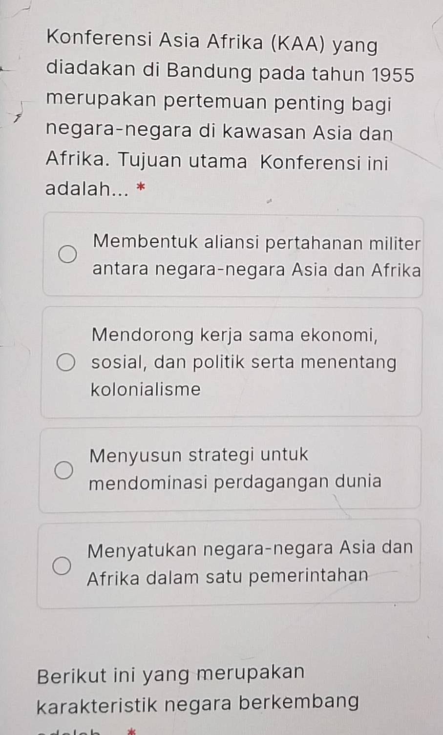 Konferensi Asia Afrika (KAA) yang
diadakan di Bandung pada tahun 1955
merupakan pertemuan penting bagi
negara-negara di kawasan Asia dan
Afrika. Tujuan utama Konferensi ini
adalah... *
Membentuk aliansi pertahanan militer
antara negara-negara Asia dan Afrika
Mendorong kerja sama ekonomi,
sosial, dan politik serta menentang
kolonialisme
Menyusun strategi untuk
mendominasi perdagangan dunia
Menyatukan negara-negara Asia dan
Afrika dalam satu pemerintahan
Berikut ini yang merupakan
karakteristik negara berkembang