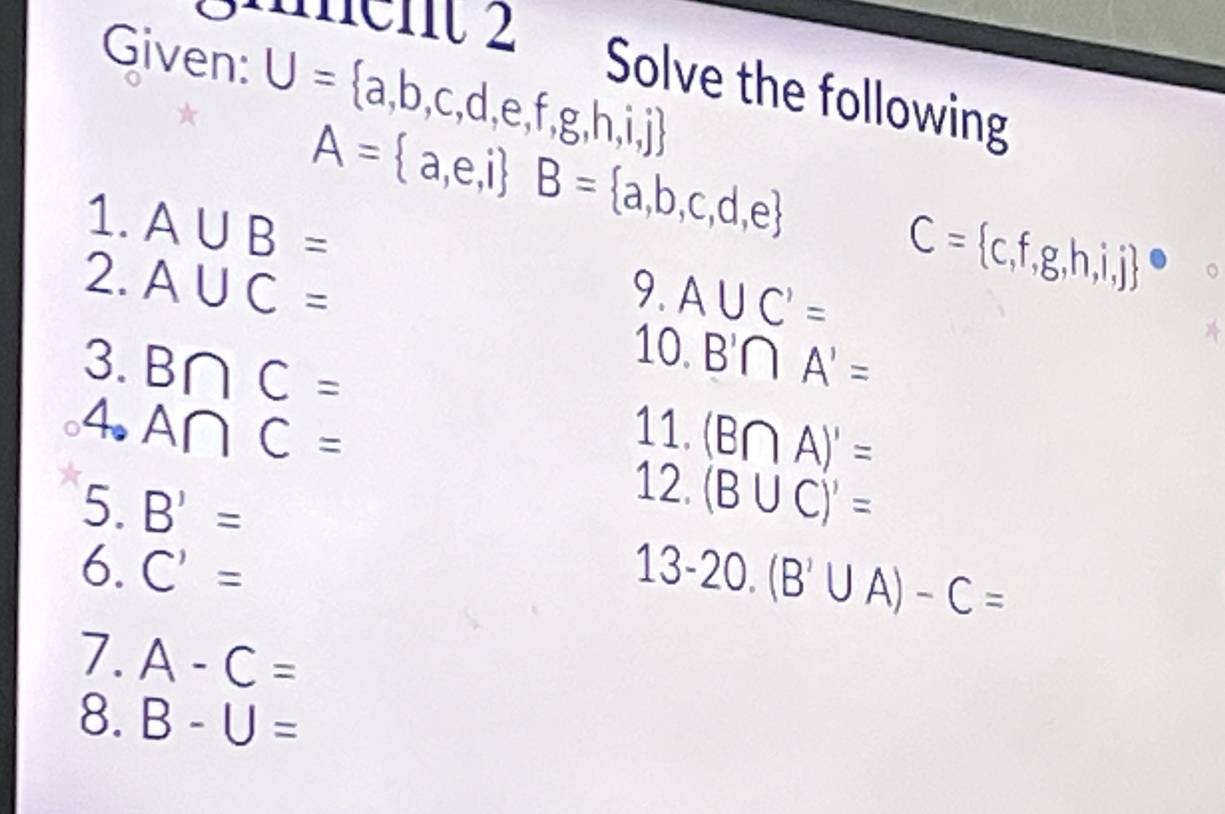 güent 2 
Given: U= a,b,c,d,e,f,g,h,i,j
Solve the following
A= a,e,i B= a,b,c,d,e
1. A∪ B=
2. A∪ C=
9. A∪ C'=
C=(c,f,g,h,i,j)°
10. 
3. B∩ C= B'∩ A'=
4. A∩ C= 11. (B∩ A)'=
12. 
5. B'= (B∪ C)'=
6. C'= 13-20. (B'∪ A)-C=
7. A-C=
8. B-U=