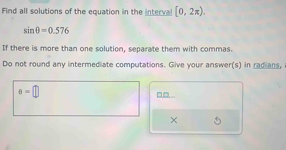 Find all solutions of the equation in the interval [0,2π ).
sin θ =0.576
If there is more than one solution, separate them with commas. 
Do not round any intermediate computations. Give your answer(s) in radians,
θ =□ □,… 
×