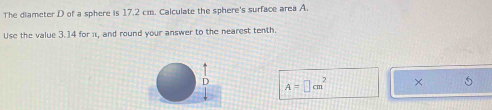 The diameter D of a sphere is 17.2 cm. Calculate the sphere's surface area A. 
Use the value 3.14 for π, and round your answer to the nearest tenth.
A=□ cm^2
×