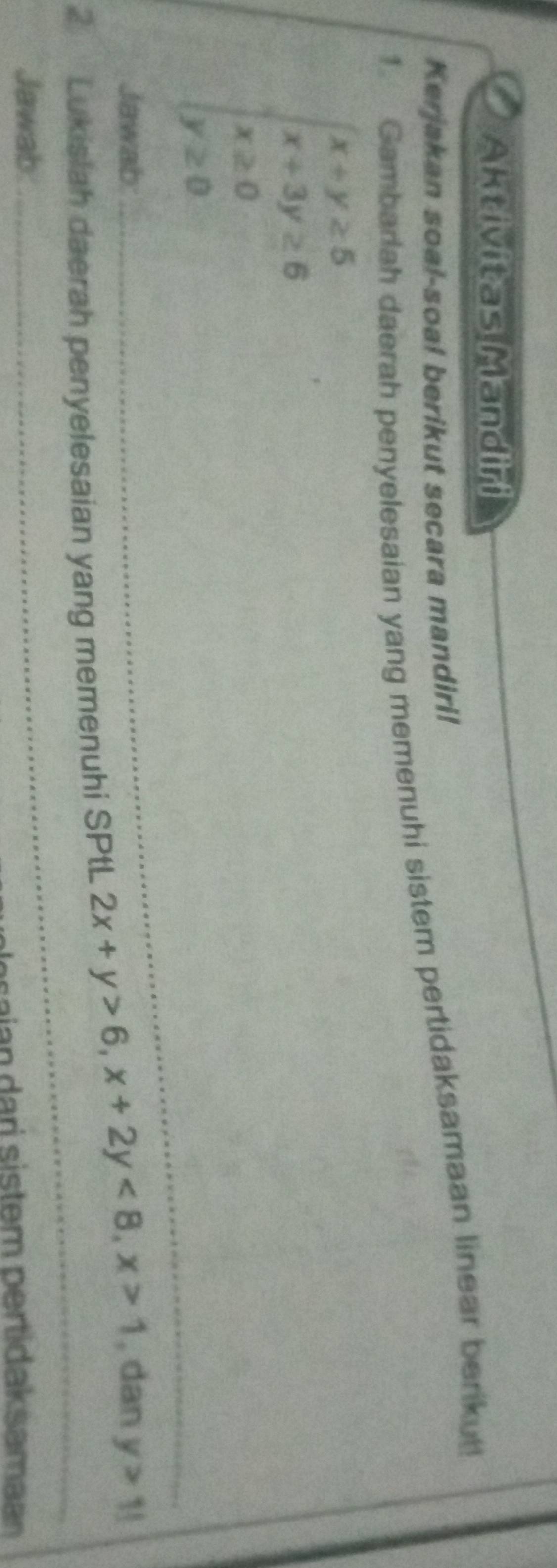 Aktivitas Mandiri
Kerjakan soal-soa! berikut secara mandiri!
1. Gambarlah daerah penyelesaian yang memenuhi sistem pertidaksamaan linear berikut!
beginarrayl x+y≥ 5 x+3y≥ 6 x≥ 0 y≥ 0endarray.
Jawab:
_
_
2 Lukislah daerah penyelesaian yang memenuhi SPtL 2x+y>6, x+2y<8</tex>, x>1 _ , dan y>1!
Jawab:
_
saia a ri sistem pertidaksama a