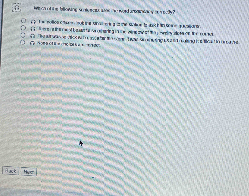 Which of the following sentences uses the word smothering correctly?
The police officers took the smothering to the station to ask him some questions.
There is the most beautiful smothering in the window of the jewelry store on the corner.
The air was so thick with dust after the storm it was smothering us and making it difficult to breathe.
None of the choices are correct.
Back Next