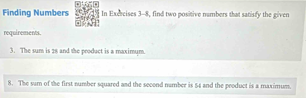 Finding Numbers In Exercises 3-8, find two positive numbers that satisfy the given 
requirements. 
3. The sum is 28 and the product is a maximum. 
8. The sum of the first number squared and the second number is 54 and the product is a maximum.