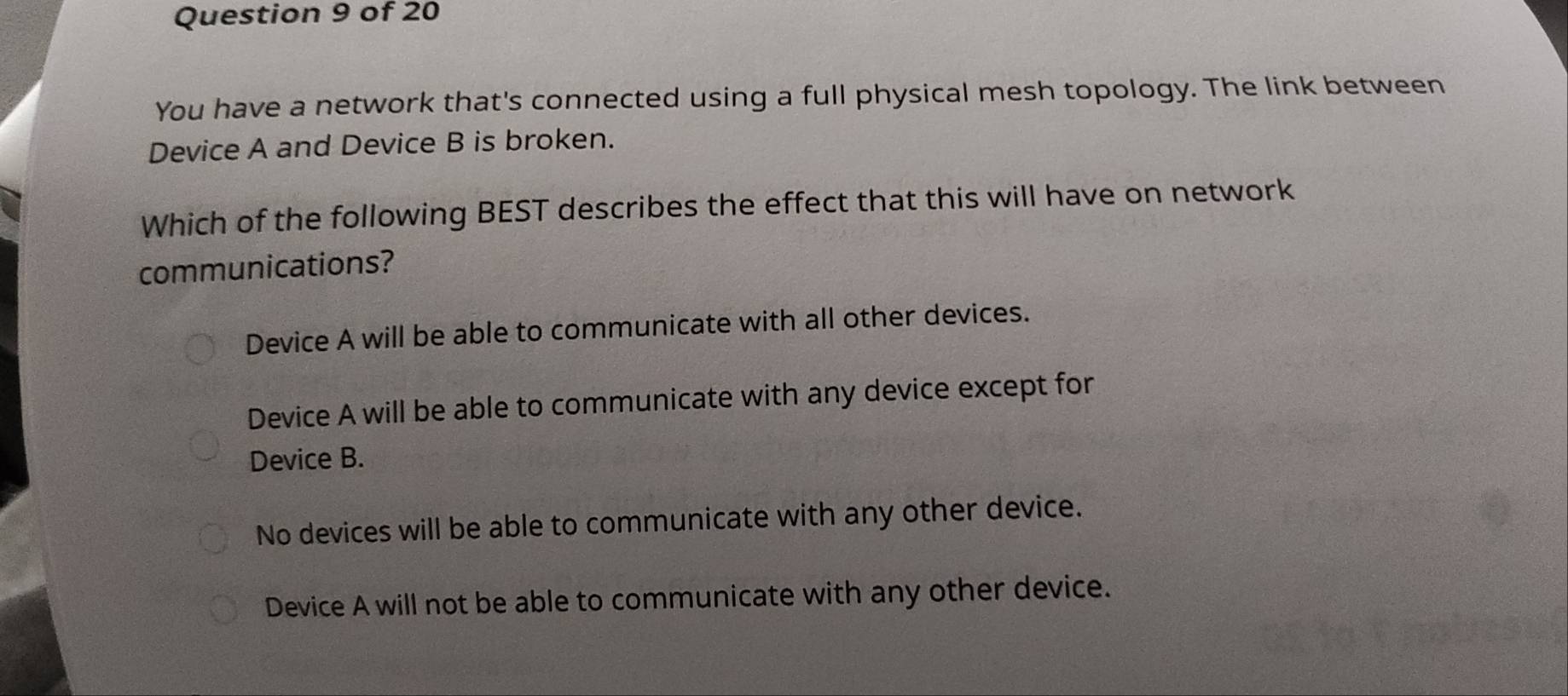 You have a network that's connected using a full physical mesh topology. The link between
Device A and Device B is broken.
Which of the following BEST describes the effect that this will have on network
communications?
Device A will be able to communicate with all other devices.
Device A will be able to communicate with any device except for
Device B.
No devices will be able to communicate with any other device.
Device A will not be able to communicate with any other device.