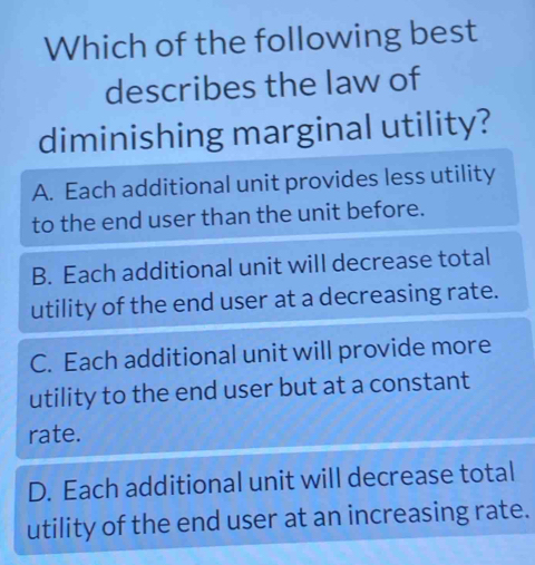 Which of the following best
describes the law of
diminishing marginal utility?
A. Each additional unit provides less utility
to the end user than the unit before.
B. Each additional unit will decrease total
utility of the end user at a decreasing rate.
C. Each additional unit will provide more
utility to the end user but at a constant
rate.
D. Each additional unit will decrease total
utility of the end user at an increasing rate.