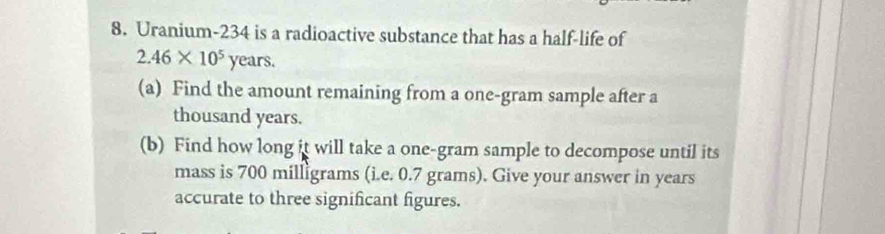 Uranium-234 is a radioactive substance that has a half-life of
2.46* 10^5years. 
(a) Find the amount remaining from a one-gram sample after a
thousand years. 
(b) Find how long it will take a one-gram sample to decompose until its 
mass is 700 milligrams (i.e. 0.7 grams). Give your answer in years
accurate to three significant figures.