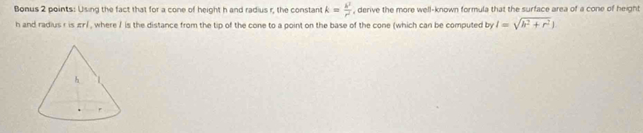 Bonus 2 points: Using the fact that for a cone of height h and radius r, the constant k= h^2/r^2  , derive the more well-known formula that the surface area of a cone of height
h and radius r is πr/ , where / is the distance from the tip of the cone to a point on the base of the cone (which can be computed by l=sqrt(h^2+r^2))