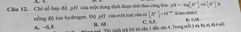 4 . D. 
Câu 12. Chỉ số hay độ pH của một dung dịch được tính theo công thức pH=-log [H^+] với [H^+] là
nồng độ ion hydrogen. Độ pH của một loại sữa có [H^+]=10^(-6,8) là bao nhiêu?
A. −6,8. B. 68. C. 6, 8. D. 0,68.
i Thí sinh trả lời từ câu 1 đến câu 4. Trong mỗi ý a), b), c), d) ở mỗi