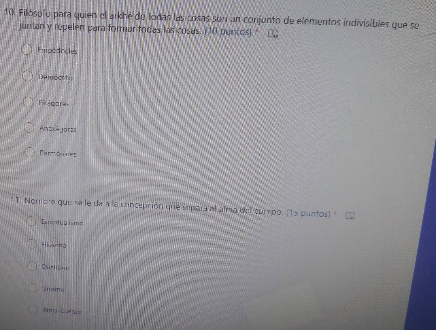 Filósofo para quien el arkhé de todas las cosas son un conjunto de elementos indivisibles que se
juntan y repelen para formar todas las cosas. (10 puntos) *
Empédocles
Demócrito
Pitágoras
Anaxágoras
Parménides
11. Nombre que se le da a la concepción que separa al alma del cuerpo. (15 puntos) *
Espiritualismo.
Filosofía
Dualismo
Unismo
Alma-Cuerpo