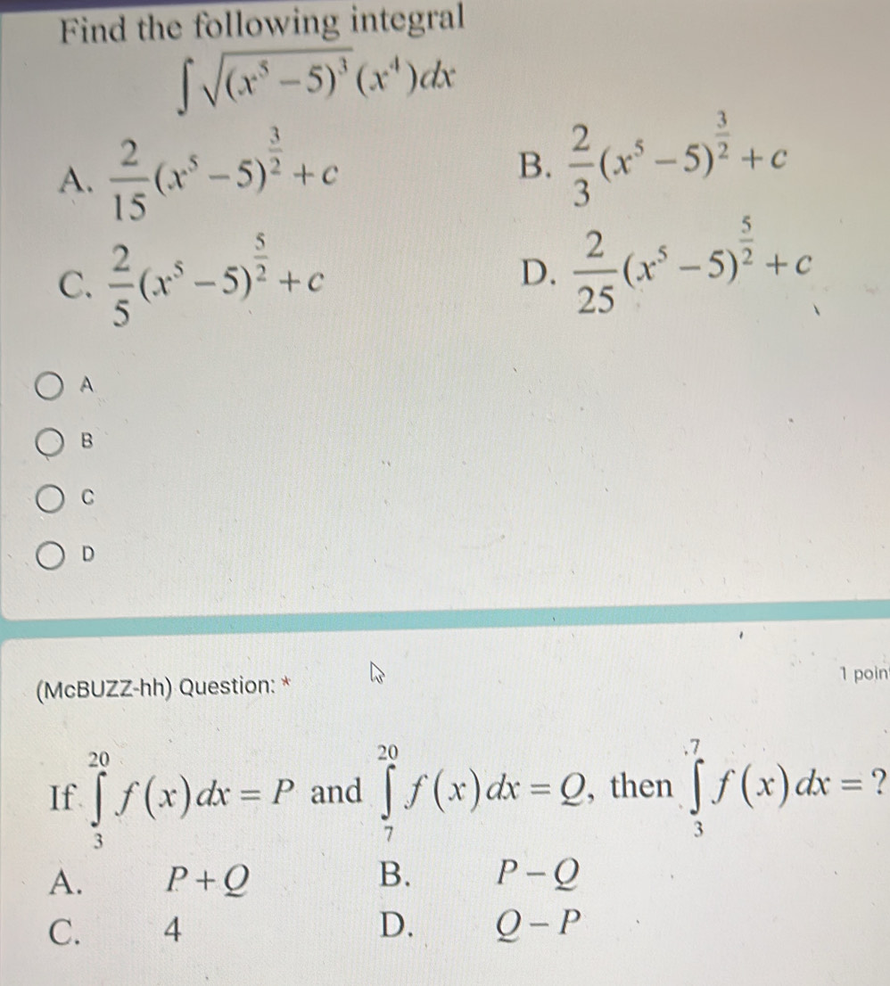 Find the following integral
∈t sqrt((x^5-5)^3)(x^4)dx
A.  2/15 (x^5-5)^ 3/2 +c
B.  2/3 (x^5-5)^ 3/2 +c
C.  2/5 (x^5-5)^ 5/2 +c  2/25 (x^5-5)^ 5/2 +c
D.
A.
B
C
D
(McBUZZ-hh) Question: *
1 poin
If. ∈tlimits _3^(20)f(x)dx=P and ∈tlimits _7^(20)f(x)dx=Q , then ∈tlimits _3^7f(x)dx= 7
A. P+Q B. P-Q
C. ₹4
D. Q-P