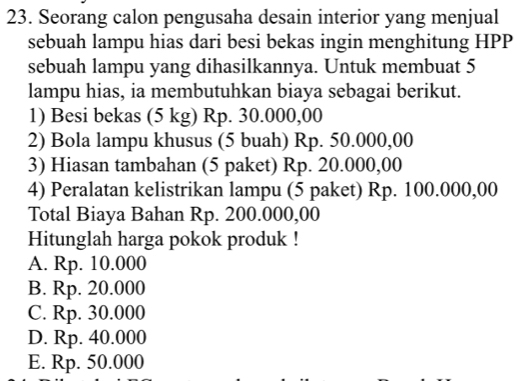 Seorang calon pengusaha desain interior yang menjual
sebuah lampu hias dari besi bekas ingin menghitung HPP
sebuah lampu yang dihasilkannya. Untuk membuat 5
lampu hias, ia membutuhkan biaya sebagai berikut.
1) Besi bekas (5 kg) Rp. 30.000,00
2) Bola lampu khusus (5 buah) Rp. 50.000,00
3) Hiasan tambahan (5 paket) Rp. 20.000,00
4) Peralatan kelistrikan lampu (5 paket) Rp. 100.000,00
Total Biaya Bahan Rp. 200.000,00
Hitunglah harga pokok produk !
A. Rp. 10.000
B. Rp. 20.000
C. Rp. 30.000
D. Rp. 40.000
E. Rp. 50.000