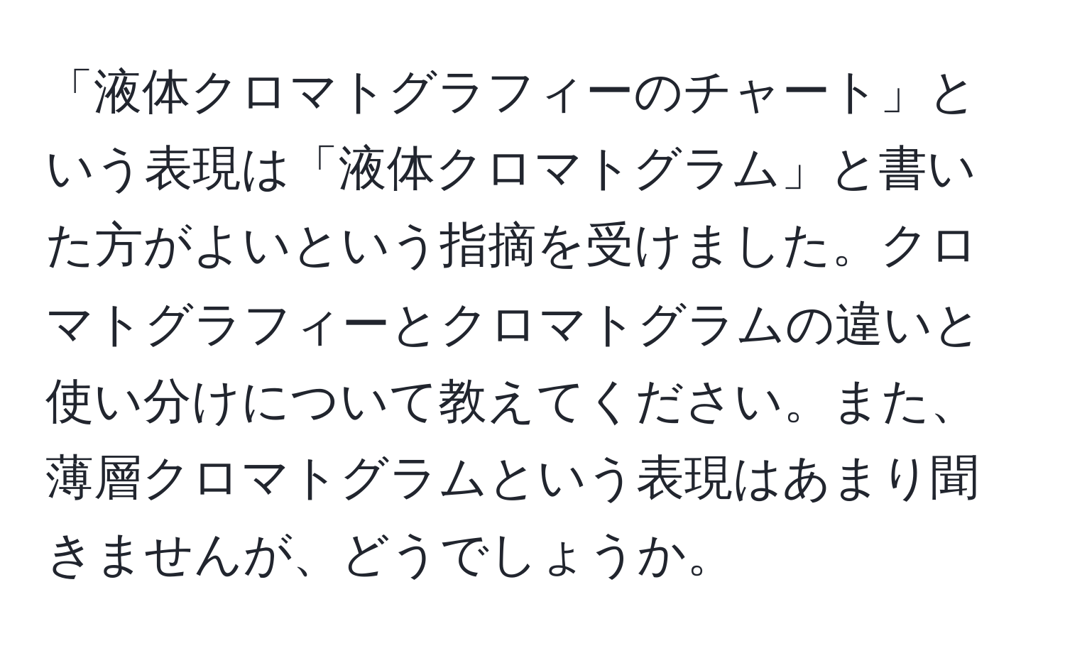 「液体クロマトグラフィーのチャート」という表現は「液体クロマトグラム」と書いた方がよいという指摘を受けました。クロマトグラフィーとクロマトグラムの違いと使い分けについて教えてください。また、薄層クロマトグラムという表現はあまり聞きませんが、どうでしょうか。