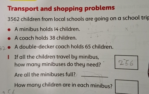 Transport and shopping problems
3562 children from local schools are going on a school trip 
A minibus holds I4 children. 
A coach holds 38 children. 
A double-decker coach holds 65 children. 
If all the children travel by minibus, 
how many minibuses do they need? 
Are all the minibuses full? 
_ 
How many children are in each minibus?