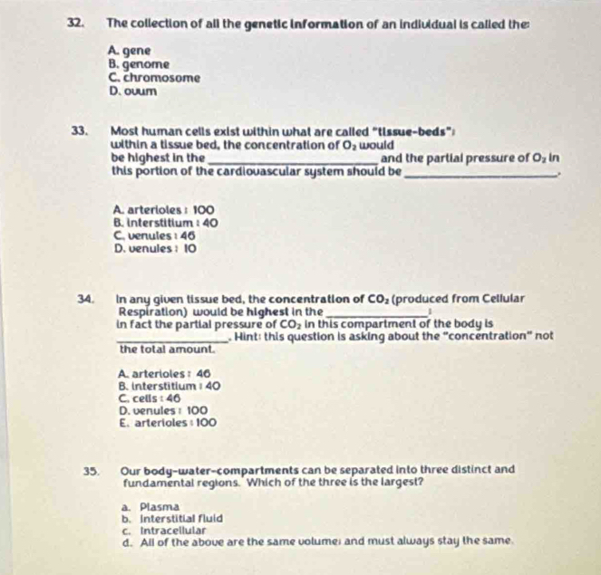 The collection of all the genetic information of an individual is called the:
A. gene
B. genome
C. chromosome
D.ovum
33. Most human cells exist within what are called "tissue-beds”
within a tissue bed, the concentration of O_2 would
be highest in the _and the partial pressure of O_2 In
this portion of the cardiovascular system should be_ .
A. arterioles : 100
B. interstitium : 40
C. venules : 46
D. venules； 10
34. In any given lissue bed, the concentration of CO_2 (produced from Cellular
Respiration) would be highest in the _I
in fact the partial pressure of CO_2 in this compartment of the body is
_. Hint: this question is asking about the "concentration" not
the total amount.
A. arterioles: 46
B. interstitium 40
C. cells : 46
D. venules : 100
E. arterioles : 100
35. Our body-water-compartments can be separated into three distinct and
fundamental regions.' Which of the three is the largest?
a. Plasma
b. Interstitial fluid
c. Intracellular
d. All of the above are the same volume; and must always stay the same.