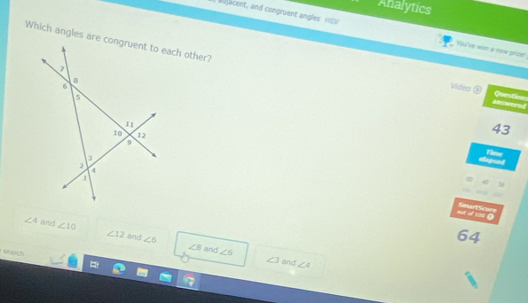 Analytics
aujacent, and congruent angles HGV You've won a dew prize!
answered Questions
Video ②
43
elopsed Time
out of 100 0 SmartScore
∠ 4 and ∠ 10 ∠ 12 and ∠ 6
64
∠ 8 and ∠ 6
search
∠ 3 and ∠ 4