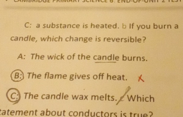 END-OT
C: a substance is heated. b If you burn a
candle, which change is reversible?
A: The wick of the candle burns.
B: The flame gives off heat.
C: The candle wax melts. c Which
tatement about conductors is true?