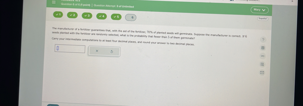 Question Attempt: 3 of Unlimited Mary 
√ 1 √3 √4 √5 6 Español 
The manufacturer of a fertilizer guarantees that, with the aid of the fertilizer, 70% of planted seeds will germinate. Suppose the manufacturer is correct. If 6
seeds planted with the fertilizer are randomly selected, what is the probability that fewer than 5 of them germinate? 
? 
Carry your intermediate computations to at least four decimal places, and round your answer to two decimal places. 
× 5