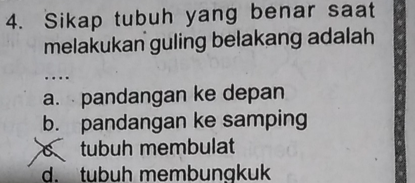 Sikap tubuh yang benar saat
melakukan guling belakang adalah
..
a. pandangan ke depan
b. pandangan ke samping
c tubuh membulat
d. tbuh membungkuk