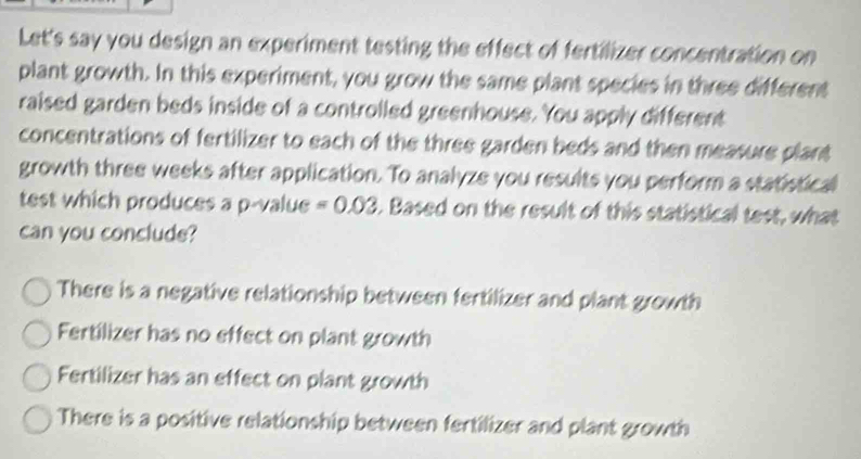 Let's say you design an experiment testing the effect of fertilizer concentration on
plant growth. In this experiment, you grow the same plant species in three different
raised garden beds inside of a controlled greenhouse. You apply different
concentrations of fertilizer to each of the three garden beds and then measure plant
growth three weeks after application. To analyze you results you perform a statistical
test which produces a p -value =0.03. Based on the result of this statistical test, what
can you conclude?
There is a negative relationship between fertilizer and plant growth
Fertilizer has no effect on plant growth
Fertilizer has an effect on plant growth
There is a positive relationship between fertilizer and plant growth