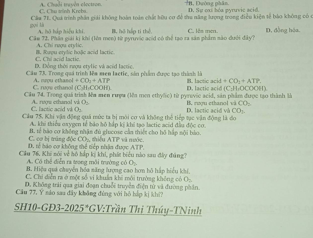 A. Chuỗi truyền electron. †B. Đường phân.
C. Chu trình Krebs. D. Sự oxi hóa pyruvic acid.
Câu 71. Quá trình phân giải không hoàn toàn chất hữu cơ để thu năng lượng trong điều kiện tế bào không có c
gọi là
A. hô hấp hiếu khí. B. hô hấp ti thể. C. lên men. D. đồng hóa.
Câu 72. Phân giải kị khí (lên men) từ pyruvic acid có thể tạo ra sản phẩm nào dưới đây?
A. Chỉ rượu etylic.
B. Rượu etylic hoặc acid lactic.
C. Chi acid lactic.
D. Đồng thời rượu etylic và acid lactic.
Câu 73. Trong quá trình lên men Iactic, sản phầm được tạo thành là
A. rượu ethanol +CO_2+ATP B. lactic acid +CO_2+ATP.
C. rượu ethanol (C_2H_5COOH). D. lactic acid (C_2H_5OCOOH).
Câu 74. Trong quá trình Iên men rượu (lên men ethylic) từ pyruvic acid, sản phầm được tạo thành là
A. rượu ethanol và O_2. B. rượu ethanol và CO_2.
C. lactic acid và O_2. D. lactic acid và CO_2.
Câu 75. Khi vận động quá mức ta bị mỏi cơ và không thể tiếp tục vận động là do
A. khi thiếu oxygen tế bào hô hấp kị khí tạo lactic acid đầu độc cơ.
B. tế bào cơ không nhận đủ glucose cần thiết cho hô hấp nội bào.
C. cơ bị trúng độc CO_2 thiếu ATP và nước.
D. tế bào cơ không thể tiếp nhận được ATP.
Câu 76. Khi nói về hô hấp kị khí, phát biểu nào sau đây đúng?
A. Có thể diễn ra trong môi trường có O_2.
B. Hiệu quả chuyển hóa năng lượng cao hơn hô hấp hiếu khí.
C. Chỉ diễn ra ở một số vi khuẩn khi môi trường không có O_2.
D. Không trải qua giai đoạn chuỗi truyền điện tử và đường phân.
Câu 77. Ý nào sau đây không đúng với hô hấp kị khí?
SH10-GĐ3-2025*GV:Trần Thị Thúy-TNinh