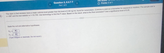 Question 3, 8.3.7-T  HW Score 
Part 1 of 4 Points: () of 1 
The claim is that smokers have a mean cotinine level greater than the level of 2.84 ng/mL found for nonsmokers. (Cotinine is used as a biomarker for exposure to nicotine.) The sample size is
n=897 and the test statistic is t=53.705 Use technology to find the P -value. Based on the result, what is the final conclusion? Use a significance level of 0.05. 
State the null and afternative hypotheses
beginarrayr H_0P_H_1P□
H_0
(Type integers or decimals. Do not round.!