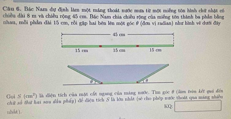 Bác Nam dự định làm một máng thoát nước mưa từ một miếng tôn hình chữ nhật có 
chiều dài 8 m và chiều rộng 45 cm. Bác Nam chia chiều rộng của miếng tôn thành ba phần bằng 
nhau, mỗi phần dài 15 cm, rồi gập hai bên lên một góc θ (đơn vị radian) như hình vẽ dưới đãy
45 cm
15 cm 15 cm 15 cm
Gọi S(cm^2) là diện tích của mặt cất ngang của máng nước. Tìm góc θ (làm tròn kết quả đến 
chữ số thứ hai sau dấu phẩy) để diện tích S là lớn nhất (sẽ cho phép nước thoát qua máng nhiều 
nhất). KQ: □