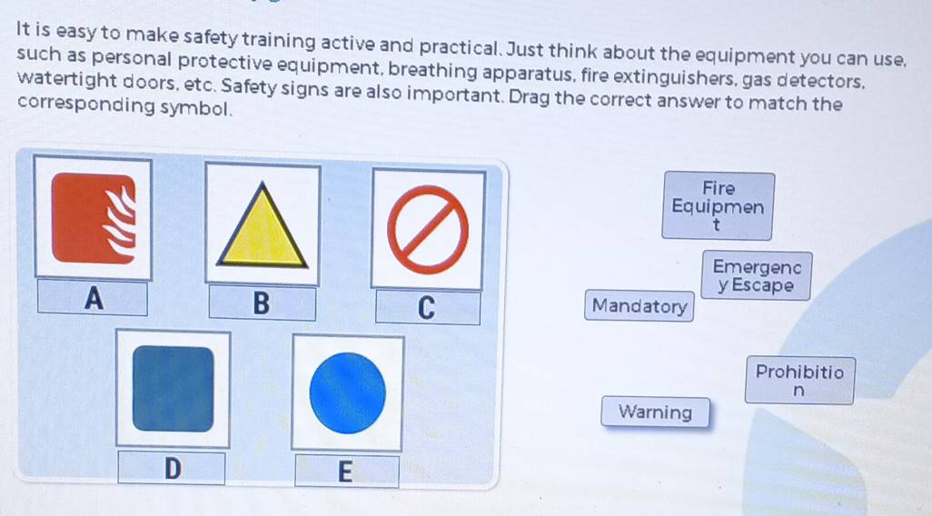 It is easy to make safety training active and practical. Just think about the equipment you can use, 
such as personal protective equipment, breathing apparatus, fire extinguishers, gas detectors, 
watertight doors, etc. Safety signs are also important. Drag the correct answer to match the 
corresponding symbol. 
Fire 
Equipmen 
t 
Emergenc 
A 
B 
y Escape 
C 
Mandatory 
Prohibitio 
n 
Warning 
D 
E