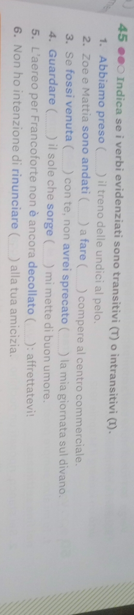 45 ●●○ Indica se i verbi evidenziati sono transitivi (T) o intransitivi (I). 
net 1. Abbiamo preso ( _ ) il treno delle undici al pelo. 
2. Zoe e Mattia sono andati ( ) a fare ( ) compere al centro commerciale. 
3. Se fossi venuta ( ) con te, non avrei sprecato ( ) la mia giornata sul divano. 
4. Guardare (_ ) il sole che sorge ( ) mi mette di buon umore. 
5. L'aereo per Francoforte non è ancora decollato ( ): affrettatevi! 
6. Non ho intenzione di rinunciare ( _) alla tua amicizia.