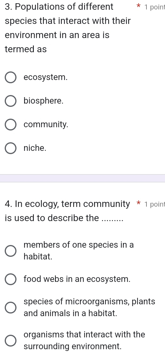 Populations of different 1 point
species that interact with their
environment in an area is
termed as
ecosystem.
biosphere.
community.
niche.
4. In ecology, term community * 1 point
is used to describe the_
members of one species in a
habitat.
food webs in an ecosystem.
species of microorganisms, plants
and animals in a habitat.
organisms that interact with the
surrounding environment.