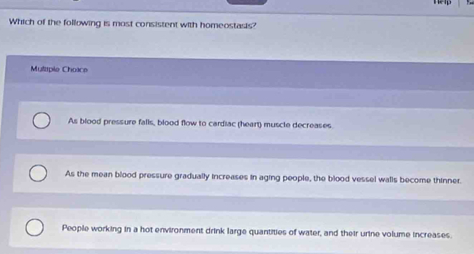 Help
Which of the following is most consistent with homeostasis?
Mutaple Chaice
As blood pressure falls, blood flow to cardiac (heart) muscle decreases
As the mean blood pressure gradually increases in aging people, the blood vessel walls become thinner.
People working in a hot environment drink large quantities of water, and their urine volume increases.