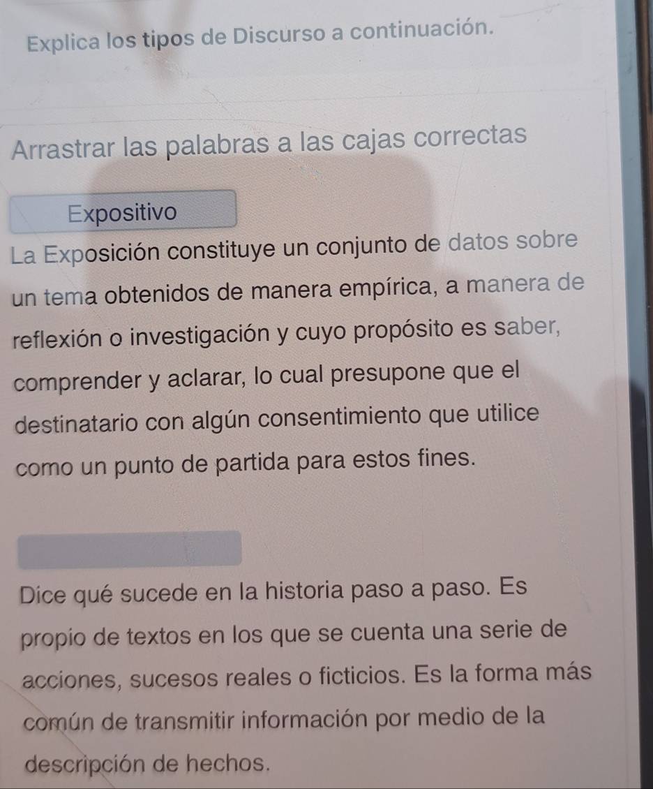 Explica los tipos de Discurso a continuación. 
Arrastrar las palabras a las cajas correctas 
Expositivo 
La Exposición constituye un conjunto de datos sobre 
un tema obtenidos de manera empírica, a manera de 
reflexión o investigación y cuyo propósito es saber, 
comprender y aclarar, lo cual presupone que el 
destinatario con algún consentimiento que utilice 
como un punto de partida para estos fines. 
Dice qué sucede en la historia paso a paso. Es 
propio de textos en los que se cuenta una serie de 
acciones, sucesos reales o ficticios. Es la forma más 
común de transmitir información por medio de la 
descripción de hechos.