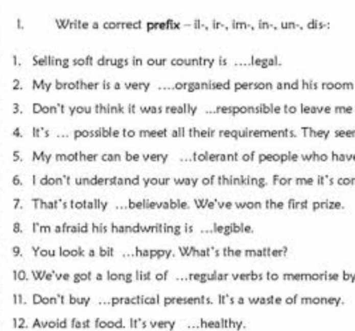 Write a correct prefix- il-, ir-, im-, in-, un-, dis-: 
1. Selling soft drugs in our country is ....legal. 
2. My brother is a very …organised person and his room 
3. Don't you think it was really ...responsible to leave me 
4. It’s ... possible to meet all their requirements. They see 
5. My mother can be very .tolerant of people who hav 
6. I don't understand your way of thinking. For me it's con 
7. That's totally … believable. We've won the first prize. 
8. I'm afraid his handwriting is ..legible. 
9. You look a bit ..happy. What's the matter? 
10. We've got a long list of .regular verbs to memorise by 
11. Don't buy ….practical presents. It's a waste of money. 
12. Avoid fast food. It's very …healthy.