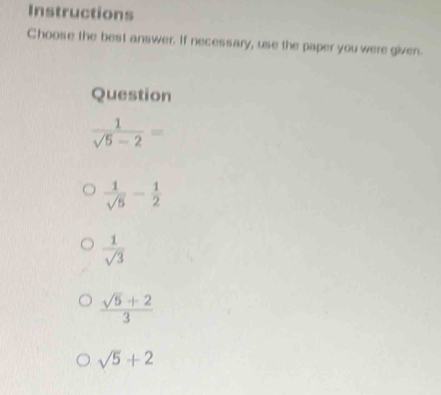 Instructions
Choose the best answer. If necessary, use the paper you were given.
Question
 1/sqrt(5)-2 =
 1/sqrt(5) - 1/2 
 1/sqrt(3) 
 (sqrt(5)+2)/3 
sqrt(5)+2